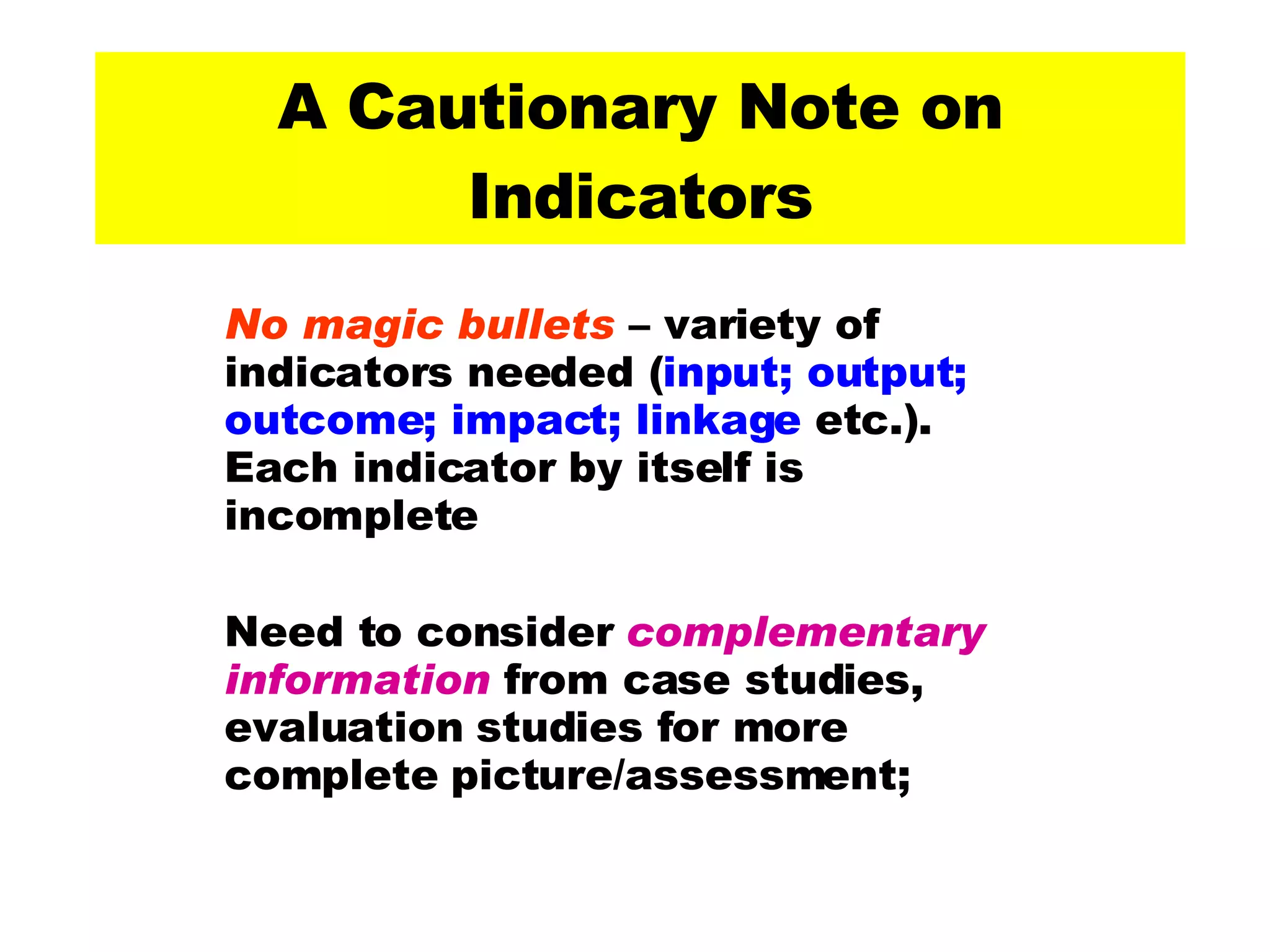 A Cautionary Note on Indicators No magic bullets  – variety of indicators needed ( input; output; outcome; impact; linkage  etc.). Each indicator by itself is incomplete  Need to consider  complementary information  from case studies, evaluation studies for more complete picture/assessment;  