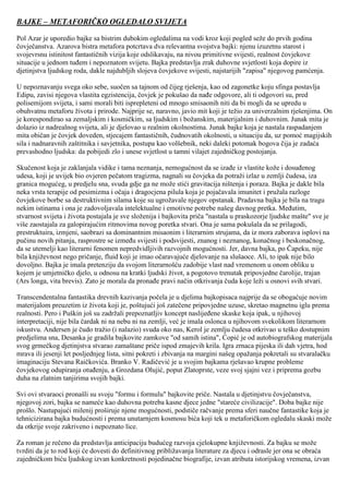 BAJKE – METAFORIČKO OGLEDALO SVIJETA 
Pol Azar je uporedio bajke sa bistrim dubokim ogledalima na vodi kroz koji pogled seže do prvih godina čovječanstva. Azarova bistra metafora potcrtava dva relevantna svojstva bajki: njenu izuzetnu starost i svojevrsnu istinitost fantastičnih vizija koje odslikavaju, na nivou primitivne svijesti, realnost čovjekove situacije u jednom tuđem i nepoznatom svijetu. Bajka predstavlja zrak duhovne svjetlosti koja dopire iz djetinjstva ljudskog roda, dakle najdubljih slojeva čovjekove svijesti, najstarijih "zapisa" njegovog pamćenja. U nepoznavanju svega oko sebe, suočen sa tajnom od čijeg rješenja, kao od zagonetke koju sfinga postavlja Edipu, zavisi njegova vlastita egzistencija, čovjek je pokušao da nađe odgovore, ali ti odgovori su, pred polisemijom svijeta, i sami morali biti isprepleteni od mnogo smisaonih niti da bi mogli da se upredu u obuhvatnu metaforu života i prirode. Najprije se, naravno, javio mit koji je težio za univerzalnim rješenjima. On je korespondirao sa zemaljskim i kosmičkim, sa ljudskim i božanskim, materijalnim i duhovnim. Junak mita je dolazio iz nadrealnog svijeta, ali je djelovao u realnim okolnostima. Junak bajke koja je nastala raspadanjem mita običan je čovjek doveden, stjecajem fantastičnih, čudnovatih okolnosti, u situaciju da, uz pomoć magijskih sila i nadnaravnih zaštitnika i savjetnika, postupa kao volšebnik, neki daleki potomak bogova čija je zadaća prevashodno ljudska: da pobijedi zlo i unese svjetlost u tamni vilajet zajedničkog postojanja. Skučenost koja je zaklanjala vidike i tama neznanja, nemogućnost da se izađe iz vlastite kože i dosuđenog udesa, koji je uvijek bio ovjeren pečatom tragizma, nagnali su čovjeka da potraži izlaz u zemlji čudesa, iza granica mogućeg, u predjelu sna, svuda gdje ga ne može stići gravitacija ništenja i poraza. Bajka je dakle bila neka vrsta terapije od pesimizma i očaja i dragocjena pilula koja je pojačavala imunitet i pružala razloge čovjekove borbe sa destruktivnim silama koje su ugrožavale njegov opstanak. Pradavna bajka je bila na tragu nekim istinama i ona je zadovoljavala intelektualne i emotivne potrebe našeg davnog pretka. Međutim, stvarnost svijeta i života postajala je sve složenija i bajkovita priča "nastala u praskozorje ljudske mašte" sve je više zaostajala za galopirajućim ritmovima novog poretka stvari. Ona je sama pokušala da se prilagodi, prestruktuira, izmjeni, saobrazi sa dominantnim misaonim i literarnim strujama, da iz mora zaborava isplovi na pučinu novih pitanja, rasprostre se između svijesti i podsvijesti, znanog i neznanog, konačnog i beskonačnog, da se utemelji kao literarni fenomen nepredvidljivih razvojnih mogućnosti. Jer, davna bajka, po Čapeku, nije bila književnost nego pričanje, fluid koji je imao očaravajuće djelovanje na slušaoce. Ali, to ipak nije bilo dovoljno. Bajka je imala pretenziju da svojom literarnošću zadobije vlast nad vremenom u onom obliku u kojem je umjetničko djelo, u odnosu na kratki ljudski život, a pogotovo trenutak pripovjedne čarolije, trajan (Ars longa, vita brevis). Zato je morala da pronađe pravi način otkrivanja čuda koje leži u osnovi svih stvari. Transcendentalna fantastika drevnih kazivanja počela je u djelima bajkopisaca najprije da se obogaćuje novim materijalom preuzetim iz života koji je, poštujući još zatečene pripovjedne uzuse, skretao magnetnu iglu prema realnosti. Pero i Puškin još su zadržali prepoznatljiv koncept naslijeđene skaske koja ipak, u njihovoj interpretaciji, nije bila čardak ni na nebu ni na zemlji, već je imala oslonca u njihovom svekolikom literarnom iskustvu. Andersen je čudo tražio (i nalazio) svuda oko nas, Kerol je zemlju čudesa otkrivao u teško dostupnim predjelima sna, Desanka je gradila bajkovite zamkove "od samih istina", Ćopić je od autobiografskog materijala svog grmečkog djetinjstva stvarao zamaštane priče ispod zmajevih krila. Igra zrnaca pijeska ili dah vjetra, hod mrava ili jesenji let posljednjeg lista, sitni pokreti i zbivanja na margini našeg opažanja pokretali su stvaralačku imaginaciju Stevana Raičkovića. Branko V. Radičević je u svojim bajkama rješavao krupne probleme čovjekovog odupiranja otuđenju, a Grozdana Olujić, poput Zlatoprste, veze svoj sjajni vez i priprema gozbu duha na zlatnim tanjirima svojih bajki. Svi ovi stvaraoci pronašli su svoju "formu i formulu" bajkovite priče. Nastala u djetinjstvu čovječanstva, njegovoj zori, bajka se nameće kao duhovna potreba kasne djece jedne "stareće civilizacije". Doba bajke nije prošlo. Nastupajući milenij proširuje njene mogućnosti, podstiče račvanje prema sferi naučne fantastike koja je tehnicizirana bajka budućnosti i prema unutarnjem kosmosu bića koji tek u metaforičkom ogledalu skaski može da otkrije svoje zakriveno i nepoznato lice. Za roman je rečeno da predstavlja anticipaciju budućeg razvoja cjelokupne književnosti. Za bajku se može tvrditi da je to rod koji će dovesti do definitivnog približavanja literature za djecu i odrasle jer ona se obraća zajedničkom biću ljudskog izvan konkretnosti pojedinačne biografije, izvan atributa istorijskog vremena, izvan  