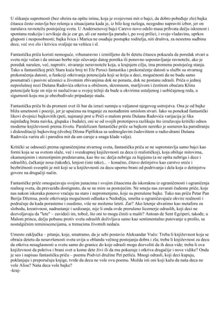 U slikanju suprotnosti (bez obzira na opštu istinu, koja je svojevrsni mit o bajci, da dobro pobeđuje zlo) bajka čitaoca često ostavlja bez rešenja u situacijama kada je, iz bilo kog razloga, nezgodno napraviti izbor, jer on narušava ravnotežu postojećeg sveta. U Andersenovoj bajci Carevo novo odelo masa prihvata dečju iskrenost i spontanu reakciju i uzvikuje da je car go, ali car nastavlja paradu i, po svoj prilici, i svoju vladavinu, uprkos gluposti i nesposobnosti; bajka Ivica i Marica ne osuđuje postupke roditelja, niti društva, za nesretnu sudbinu dece, već sve zlo i krivicu svaljuje na vešticu i sl. Fantastička priča koristi nemoguće, vrhunaravno i izmišljeno da bi detetu čitaocu pokazala da poredak stvari u svetu nije večan i da smisao borbe nije očuvanje datog poretka ili ponovno uspostavljanje ravnoteže, ako je poredak narušen, već, naprotiv, stvaranje neravnoteže koja, u krajnjem cilju, ima promenu postojećeg stanja. Tako u fantastičkoj priči Stara kuća broj tri Ele Peroci fantastika i prekoračenje datosti u službi su stvarnog prekoračenja datosti, u funkciji otkrivanja potencijala koji se kriju u deci, mogućnosti da ne budu samo posmatrači i pasivni učesnici u životnim zbivanjima dok ne porastu, dok ne postanu odrasli. Priča o jednoj neposlušnoj nozi Dušana Radovića otkriva u običnom, skromnom, marljivom i čestitom obućaru Klinu potencijale koje on nije ni naslućivao u svojoj težnji da bude u okvirima ustaljenog i uobičajenog reda, u sigurnosti koju mu je obezbeđivalo pripadanje stadu. Fantastička priča bi da promeni svet ili bar da izrazi sumnju u valjanost njegovog ustrojstva. Ona je od bajke bliža umetnosti i poeziji, jer je upućena na traganje za neotuđenim smislom stvari. Iako su ponekad fantastički likovi dvojnici bajkovitih (peti, najmanji prst u Priči o malom prstu Dušana Radovića varijacija je lika najmlađeg brata naivka, glupaka i budale), oni se od svojih prototipova razlikuju što izražavaju kritički odnos moderne književnosti prema životu. Paralelizam fantastičke priče sa bajkom neretko je usmeren ka parodiranju i diskreditaciji bajkovitog (dvoboj Džona Piplfoksa sa sedmoglavim čudovištem u radio-drami Dušana Radovića varira ali i parodira mit da um caruje a snaga klade valja). Kritički se odnoseći prema ograničenjima stvarnog sveta, fantastička priča se ne suprotstavlja samo bajci kao formi koja se sa svetom slaže, već i sveukupnoj književnosti za decu (i realističkoj), koja obiluje mitovima, okamenjenim i stereotipnim predstavama, kao što su: dečja nebriga za higijenu (a ne opšta nebriga i dece i odraslih), čačkanje nosa (takođe), lenjost (isto tako)... – konačno, čitavo detinjstvo kao carstvo sreće i bezbrižnosti sveopšti je mit koji se u književnosti za decu uporno brani od podrivanja i dela koja o detinjstvu govore na drugačiji način. Fantastičke priče omogućavaju svojim junacima i svojim čitaocima da iskoraknu iz ograničenosti i ograničenja realnog sveta, da prevaziđu dostignuto, da se ne mire sa postojećim. Ne smeju nas zavarati čudesne priče, koje nas nakon iskoraka ponovo vraćaju na staro i nepromenjeno, koje su prerušene bajke. Tako nas priča Petar Pan Berija Džemsa, posle otkrivanja mogućnosti odlaska u Nedođiju, smešta u ograničavajuće okvire realnosti i područuje da kada porastemo i osedimo, više ne možemo leteti. Zar? Ako letenje shvatimo kao metaforu za slobodu, kreativnost, nadrastanje i uzdizanje, nije li onda ovde prerušeno licemerje odraslih, koji deci ne dozvoljavaju da "lete" – zavideći im, tobož, što oni to mogu činiti u mašti? Antoan de Sent Egziperi, takođe, u Malom princu, dečju pobunu protiv sveta odraslih doživljava samo kao sentimentalno putovanje u prošlo, sa nostalgičnim reminiscencijama, u trenucima životnih nedaća. Umesto zaključka – pitanje, koje, smatramo, da je sebi postavio Aleksandar Vučo: Treba li književnost koja se obraća detetu da nesavršenosti sveta uvija u oblandu večnog postojanja dobra i zla; treba li književnost za decu da otkriva nesaglasnosti u svetu samo do granice do koje odrasli mogu dozvoliti da ih deca vide; treba li ova književnost da pokriva i brani svet u kome dete živi ili da mu pokazuje i otkriva drugačije i nove vidike? Onda je seo i napisao fantastičku priču – poemu Podvizi družine Pet petlića. Mnogi odrasli, koji deci kupuju, poklanjaju i preporučuju knjige, tvrde da deca ne vole ovu poemu. Možda isti oni koji kažu da naša deca ne vole Alisu? Naša deca vole bajke? 
-kraj-  