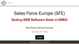 Sales Force Europe (SFE) 
Scaling B2B Software Sales in EMEA 
Rick Pizzoli, CEO and Founder 
November 18th, 2014 
Copyright © Sales Force Europe 2014 
 