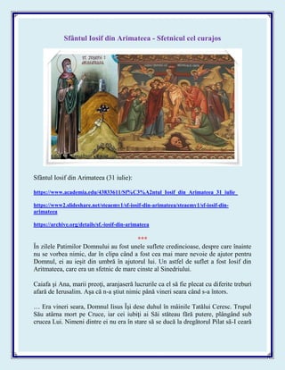 Sfântul Iosif din Arimateea - Sfetnicul cel curajos
Sfântul Iosif din Arimateea (31 iulie):
https://www.academia.edu/43833611/Sf%C3%A2ntul_Iosif_din_Arimateea_31_iulie_
https://www2.slideshare.net/steaemy1/sf-iosif-din-arimateea/steaemy1/sf-iosif-din-
arimateea
https://archive.org/details/sf.-iosif-din-arimateea
***
În zilele Patimilor Domnului au fost unele suflete credincioase, despre care înainte
nu se vorbea nimic, dar în clipa când a fost cea mai mare nevoie de ajutor pentru
Domnul, ei au ieşit din umbră în ajutorul lui. Un astfel de suflet a fost Iosif din
Aritmateea, care era un sfetnic de mare cinste al Sinedriului.
Caiafa şi Ana, marii preoţi, aranjaseră lucrurile ca el să fie plecat cu diferite treburi
afară de Ierusalim. Aşa că n-a ştiut nimic până vineri seara când s-a întors.
… Era vineri seara, Domnul Iisus Îşi dese duhul în mâinile Tatălui Ceresc. Trupul
Său atârna mort pe Cruce, iar cei iubiţi ai Săi stăteau fără putere, plângând sub
crucea Lui. Nimeni dintre ei nu era în stare să se ducă la dregătorul Pilat să-I ceară
 