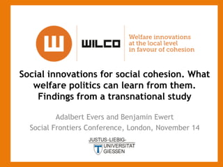 Social innovations for social cohesion. What
welfare politics can learn from them.
Findings from a transnational study
Adalbert Evers and Benjamin Ewert
Social Frontiers Conference, London, November 14

 