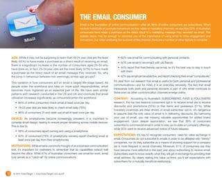 THE EMAIL CONSUMER
                                                                Email is the foundation of online communication—after all, 96% of online consumers are subscribers. When
                                                                we look holistically at purchase behaviours as they relate to marketing channels, we see that 53% of Australian
                                                                consumers have made a purchase as the direct result of a marketing message they received via email. This
                                                                statistic alone may be enough to convince you of the importance of using email to drive engagement and
                                                                conversion, but when analysing the success of this channel, there are a number of other factors to consider.




     AGE: While it may not be surprising to learn that 18-24 year olds are the least            •	 65% use email for communicating with personal contacts
     likely (45%) to have made a purchase as a direct result of receiving an email,             •	 54% use email to reconnect with old friends
     there is a significant increase in the number of consumers ages 25-34 who
                                                                                                •	 44% report that their friends use email, so it’s the best way to stay in touch
     have done so. In fact, 25-34 year olds are the most likely (57%) to have made
                                                                                                   with them
     a purchase as the direct result of an email message they received. So, why
     the jump in behaviour between two seemingly similar age groups?                            •	 42% say email can be addictive, and report checking their email “compulsively”
                                                                                            It’s clear from our research that email is useful for both personal and professional
     This variation in how consumers act on email is largely life-stage based. As
                                                                                            communications—and for most, it is an everyday necessity. The fact that email
     people enter the workforce and take on more adult responsibilities, email
                                                                                            transcends both work and personal domains is part of why email continues to
     becomes more ingrained as an essential part of life. We have seen similar
                                                                                            thrive even as other communication channels emerge online.
     patterns with research conducted in the US and UK and conclude that email
     utilization increases significantly as consumers enter the workforce:                  CONTENT: According to Australia’s SUBSCRIBERS, FANS & FOLLOWERS
        •	 84% of online consumers check email at least once per day                        research, the top two reasons consumers opt in to receive email are to receive
                                                                                            discounts and promotions (55%) or free items and giveaways (51%). While
        •	 18-24 year olds are least likely to check email daily (70%)
                                                                                            monetary incentives are clear drivers of email subscriber opt-in, it’s dangerous
        •	 86% of consumers 25 and older use email at least once per day                    to assume that the only value of email is in delivering discounts. By narrowing
     DEVICE: As smartphones become increasingly prevalent, it is important to               your use of email, you risk missing valuable opportunities for added brand
     consider email design, testing to ensure proper rendering across mobile devices.       engagement. Upon deeper examination, we see that 39% of consumers
     This is due to:                                                                        subscribe to commercial email in order to stay up-to-date on company offerings,
                                                                                            while 35% want to receive advanced notice of future releases.
        •	 59% of consumers report owning and using a smartphone
        •	 43% of consumers (73% of smartphone owners) report checking email at             EXPECTATIONS: It’s key to recognise consumers’ need for value exchange in
           least once per day from their smartphones                                        email. Consumers do not subscribe to emails in order to be affiliated with “trendy”
                                                                                            companies, nor do they subscribe as a means of showing support for a company
     MOTIVATIONS: While email is commonly thought of as a business communication            (as is more frequent in social channels). Moreover, 61% of consumers say they
     tool, it’s important for marketers to remember that its capabilities extend well       have become more selective in the past year about subscribing to receive email.
     beyond the office. While 47% of Australian consumers use email for work, email         Subscribers want to know exactly what they will get in exchange for providing their
     truly serves as a “catch-all” for online communications:                               email address. By clearly stating this value up-front, you’ll set expectations with
                                                                                            subscribers for a mutually beneficial relationship.



10    © 2012 ExactTarget | www.ExactTarget.com.au/sff
 