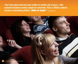 “Don’t just repeat what has been written on another site of yours—offer
     exclusive Facebook content, respond to comments. This is a SOCIAL network,
     not just an advertising platform. Make us laugh.” ­—Simon, age 19




16   © 2012 ExactTarget | www.ExactTarget.com.au/sff
 