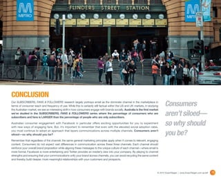 CONCLUSION
Our SUBSCRIBERS, FANS & FOLLOWERS research largely portrays email as the dominate channel in the marketplace in
terms of consumer reach and frequency of use. While this is certainly still factual within the US and UK markets, in studying       Consumers
the Australian market, we see an interesting shift in how consumers engage with brands socially. Australia is the first market
we’ve studied in the SUBSCRIBERS, FANS & FOLLOWERS series where the percentage of consumers who are
subscribers and fans is LARGER than the percentage of people who are only subscribers.
                                                                                                                                    aren’t siloed—
Australian consumer engagement with Facebook in particular offers exciting opportunities for you to experiment
with new ways of engaging fans. But, it’s important to remember that even with the elevated social adoption rates,
                                                                                                                                    so why should
you must continue to adopt an approach that layers communications across multiple channels. Consumers aren’t
siloed—so why should you be?                                                                                                        you be?
Remember that regardless of the channel, the same general marketing principles apply when it comes to relevant, engaging
content. Consumers do not expect vast differences in communication across these three channels. Each channel should
reinforce your overall brand proposition while aligning these messages to the unique culture of each channel—where email is
more formal, Facebook is more entertaining and Twitter provides an insider’s view into your company. By playing to channel
strengths and ensuring that your communications unify your brand across channels, you can avoid recycling the same content
and thereby build deeper, more meaningful relationships with your customers and prospects.



                                                                                                                             © 2012 ExactTarget | www.ExactTarget.com.au/sff   19
 