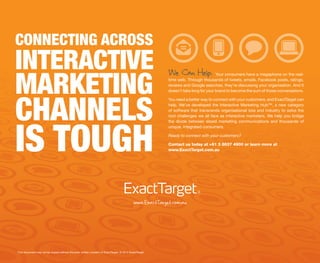 CONNECTING ACROSS
INTERACTIVE
MARKETING
                                                                                                          We Can Help.               Your consumers have a megaphone on the real-
                                                                                                          time web. Through thousands of tweets, emails, Facebook posts, ratings,
                                                                                                          reviews and Google searches, they’re discussing your organisation. And it
                                                                                                          doesn’t take long for your brand to become the sum of those conversations.




CHANNELS
                                                                                                          You need a better way to connect with your customers, and ExactTarget can
                                                                                                          help. We’ve developed the Interactive Marketing Hub™, a new category
                                                                                                          of software that transcends organisational size and industry to solve the
                                                                                                          root challenges we all face as interactive marketers. We help you bridge




IS TOUGH
                                                                                                          the divide between siloed marketing communications and thousands of
                                                                                                          unique, integrated consumers.

                                                                                                          Ready to connect with your customers?

                                                                                                          Contact us today at +61 3 8637 4900 or learn more at
                                                                                                          www.ExactTarget.com.au




                                                                                            www.ExactTarget.com.au




This document may not be copied without the prior written consent of ExactTarget. © 2012 ExactTarget.
 
