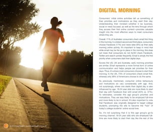 DIGITAL MORNING
                                                      Consumers’ initial online activities tell us something of
                                                      their priorities and motivations as they start their day.
                                                      Understanding their mindset—whether it be business,
                                                      social or news focused, as well as the lens through which
                                                      they access their first online content—provides valuable
                                                      insight into the most effective ways to meet consumers
                                                      where they are.

                                                      Overall, 71% of Australian consumers check email first thing
                                                      in the morning. In a distant second and third place, consumers
                                                      choose Facebook (17%) and news sites (6%) as their early
                                                      morning online activity. It’s important to keep in mind that
                                                      while email may be the go-to place in the morning, this does
                                                      not mean that consumers do not ALSO check Facebook,
                                                      Twitter and search portals frequently. Email is simply the first
                                                      priority when consumers start their digital days.

                                                      Across the US, UK and Australia, early morning priorities
                                                      are similar. Email represents a more formal form of online
                                                      communication and helps people set priorities for their
                                                      days. Thus, it’s where most consumers choose to start their
                                                      morning. In the UK, 73% of consumers check email first,
                                                      whereas only 58% of Americans choose to do the same.

                                                      As previously mentioned, consumer online behaviours
                                                      and motivations do vary considerably with age. And,
                                                      not surprisingly, where one starts their digital day is also
                                                      influenced by age. 18-24 year olds are more likely to start
                                                      their day with Facebook than with email (45% vs. 37%).
                                                      To rationalise, consider this age group’s priorities and
                                                      motivations. They are less likely to be employed full-time
                                                      and more likely to be in school. It’s also important to note
                                                      that Facebook was originally designed to target college
                                                      students, prompting the site to become the “hub” of
                                                      today’s college students’ online social lives.

                                                      So, it’s not surprising that it is this age group’s go-to
                                                      morning channel. 18-24 year olds who are employed full-
                                                      time are more likely to start their day like the rest of the


6   © 2012 ExactTarget | www.ExactTarget.com.au/sff
 