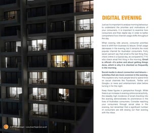 DIGITAL EVENING
                                                      Just as it is important to analyse morning behaviour
                                                      to understand the priorities and motivations of
                                                      your consumers, it is important to examine how
                                                      consumers end their digital day in order to better
                                                      comprehend how channel usage shifts throughout
                                                      the day.

                                                      When evening rolls around, consumer priorities
                                                      tend to shift from business to leisure. Email usage
                                                      decreases in the evening, but it remains the most
                                                      popular channel for Australian consumers. Forty
                                                      seven percent say that email is the last thing they
                                                      check online in a typical day, as compared to 71%
                                                      who check email first thing in the morning. Email
                                                      is official—it’s active and about getting things
                                                      done, which is why it is checked so frequently
                                                      in the morning.

                                                      Social media is about connection and leisure—
                                                      activities that are more common in the evening.
                                                      This explains why more people tend to spend time
                                                      on social channels like Facebook, Twitter and
                                                      Google+ or news and entertainment sites before
                                                      turning in for the night.

                                                      Keep these figures in perspective though. While
                                                      there is an increase in evening online social activity,
                                                      the steadily high incidence of email checking into
                                                      the evening demonstrates its prominence in the
                                                      lives of Australian consumers. Consider reaching
                                                      your consumers through social sites in the
                                                      evening, but remember that a significant number
                                                      of consumers are still closing out their evening
                                                      with the inbox.




8   © 2012 ExactTarget | www.ExactTarget.com.au/sff
 