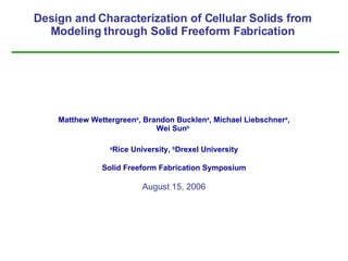 Design and Characterization of Cellular Solids from Modeling through Solid Freeform Fabrication Matthew Wettergreen a , Brandon Bucklen a , Michael Liebschner a , Wei Sun b   a Rice University,  b Drexel University Solid Freeform Fabrication Symposium August 15, 2006 