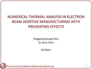 NUMERICAL THERMAL ANALYSIS IN ELECTRON
   BEAM ADDITIVE MANUFACTURING WITH
          PREHEATING EFFECTS

                           Ninggang (George) Shen
                               Dr. Kevin Chou

                                   8/7/2012




The University of Alabama-Mechanical Engineering    1
 