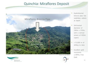 Quinchia: Miraﬂores Deposit 

                                                            Hydrothermal
                                                             breccia pipe; low
                                                             sulphides; widens
Miraﬂores Breccia Pipe                                       at depth
                                
                                                            Drill-tested
                                                             diameter of
                                                             280m x 250m,
                                                             with a vertical
                                                             extent of 600m
                                                             (open)

                                                            >15,000 m of
       Current Drill Zone 
                                                             drilling to date

                                                            Excellent gold
                                                             recoveries
                                   View is to the West       (>90%); Free
                                                             Gold
                                                  N 
                                                                              10 
 
