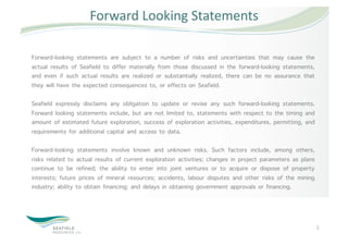 Forward Looking Statements 

Forward-looking statements are subject to a number of risks and uncertainties that may cause the
actual results of Seafield to differ materially from those discussed in the forward-looking statements,
and even if such actual results are realized or substantially realized, there can be no assurance that
they will have the expected consequences to, or effects on Seafield.

Seafield expressly disclaims any obligation to update or revise any such forward-looking statements.
Forward looking statements include, but are not limited to, statements with respect to the timing and
amount of estimated future exploration, success of exploration activities, expenditures, permitting, and
requirements for additional capital and access to data.

Forward-looking statements involve known and unknown risks. Such factors include, among others,
risks related to actual results of current exploration activities; changes in project parameters as plans
continue to be refined; the ability to enter into joint ventures or to acquire or dispose of property
interests; future prices of mineral resources; accidents, labour disputes and other risks of the mining
industry; ability to obtain financing; and delays in obtaining government approvals or financing.




                                                                                                            2 
 