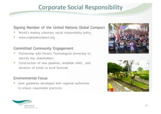 Corporate Social Responsibility 

Signing Member of the United Nations Global Compact
  World’s leading voluntary social responsibility policy
  www.unglobalcompact.org

Committed Community Engagement
  Partnership with Pereira Technological University to
   identify key stakeholders
  Construction of new pipelines, landslide relief, and
   donation of funds to local festivals

Environmental Focus
  Joint guidelines developed with regional authorities
   to ensure responsible practices



                                                            20 
 