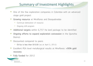 Summary of Investment Highlights 
  One of the few exploration companies in Colombia with an advanced
   stage gold project
  Growing resource at Miraflores and Dosquebradas
    •  Continual delineation of resource
    •  Ongoing drill program
  Additional targets within 6,757 Ha land package to be identified
  Ongoing efforts to expand exploration concession in the Quinchia
   District
  Discounted compared to peers
    •  EV/oz is less than $10.00 (as at April 3, 2012)
  Excellent PEA level metallurgical results at Miraflores: >90% gold
   recovery
  Fully funded for 2012
                                                                        23 
 