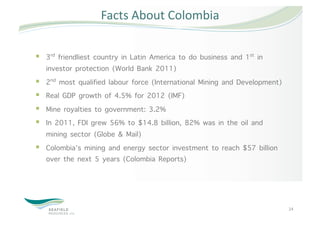 Facts About Colombia 


  3rd friendliest country in Latin America to do business and 1st in
   investor protection (World Bank 2011)
  2nd most qualified labour force (International Mining and Development)
  Real GDP growth of 4.5% for 2012 (IMF)
  Mine royalties to government: 3.2%
  In 2011, FDI grew 56% to $14.8 billion, 82% was in the oil and
   mining sector (Globe & Mail)
  Colombia’s mining and energy sector investment to reach $57 billion
   over the next 5 years (Colombia Reports)




                                                                            24 
 