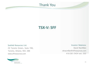 Thank You 




                                 TSX‐V: SFF 



Seafield Resources Ltd.                                  Investor Relations:
20 Toronto Street., Suite 788,                              David MacMillan
Toronto, Ontario, M5C 2B8                      dmacmillan@sffresources.com
www.sffresources.com                              416-361-3434 ext. 202


                                                                          25 
 