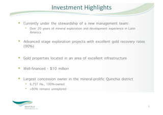 Investment Highlights 

  Currently under the stewardship of a new management team:
    •  Over 20 years of mineral exploration and development experience in Latin
       America 

  Advanced stage exploration projects with excellent gold recovery rates
   (90%)

  Gold properties located in an area of excellent infrastructure  

  Well-financed - $10 million 

  Largest concession owner in the mineral-prolific Quinchia district
    •  6,757 Ha., 100%-owned
    •  >80% remains unexplored



                                                                                  3 
 