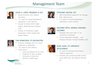 Management Team 
CESAR A. LOPEZ, PRESIDENT & CEO               STEPHANIE ASHTON, CFO
  Mining Attorney, M.Sc. Mineral               MBA International Legal and Tax Strategy
   Economics                                    M.Sc. Mineral Econ.
  17+ years of mineral development             17+ years of mineral development
   experience in Latin America                   experience in Latin America
  Founder & former CEO of AQM
   Copper, White Mountain Titanium
   Corp.                                      GIOVANNY ORTIZ, GENERAL MANAGER -
  Founder of Centenario Copper               COLOMBIA
   Corporation, which merged with               Geologist with more than 17 yrs
   Quadra Mining                                 experience in Colombia
                                                Former Exploration manager - saw
                                                 Angostura Project through Feasibility level
TOM HENRICKSEN, VP EXPLORATION
  Economic Geologist with 35+ years
   experience in exploration.                 ELINA CHOW, VP CORPORATE
  15+ years in Latin America
  Track record:
                                              DEVELOPMENT
     •    Corani and Ollachea for Rio Tinto     8+ years of marketing and investor
     •    Challacollo for Silver Standard        relations experience
     •    Constancia for Norsemont              Formerly with Continental Gold Limited,
     •    Zafranal for AQM Copper                Auryx Gold Corp. and Colossus Minerals
                                                 Inc.
                                                                                               5 
 