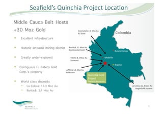   Seaﬁeld’s Quinchia Project Loca5on 

Middle Cauca Belt Hosts
+30 Moz Gold                                          Gramalote 2.3 Moz Au 
                                                      B2 Gold                                    Colombia 
    Excellent infrastructure

    Historic artisanal mining district      BuriDcá 3.1 Moz Au 
                                             ConDnental Gold                                     Bucaramanga 

    Greatly under-explored                   TiDribi 8.3 Moz Au                     Medellin 
                                              Sunward 
                                                                                                 Bogota 
  Contiguous to Batero Gold
                                          La Mina 1.1 Moz Au 
   #Corp.’s property                      Bellhaven 
                                                                    Quinchia Gold 
                                                                    Project 
    World class deposits                                           Seaﬁeld Resources 

     •    La Colosa: 12.3 Moz Au                                                                                La Colosa 12.3 Moz Au 
                                                                                                                    AngloGold AshanD 
     •    Buriticá: 3.1 Moz Au



                                                                                                                                 7 
 