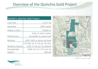 Overview of the Quinchia Gold Project 


Seafield’s Quinchia Gold Project
Land Area                              6,757 Ha
Ownership                           100% owned
Drilling to Date                       30,000 m
                           Power & water nearby
Infrastructure          Accessible by paved road
Elevation             800-1,600 m above sea level
                   1.92 Moz Au @ 0.8 g/t Au M+I,
Miraflores Deposit     103K @ 0.6 g/t Au Inferred
Dosquebradas            920K Oz Au @ 0.5 g/t Au
Deposit                                  Inferred

                                                    Seaﬁeld’s Concession Map 


                                                                          9 
 