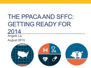 THE PPACAAND SFFC:
GETTING READY FOR
2014
Angela Liu
August 2013
 