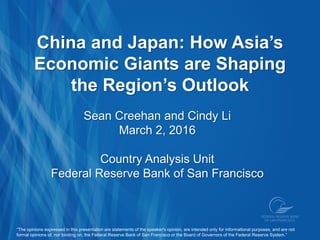China and Japan: How Asia’s
Economic Giants are Shaping
the Region’s Outlook
Sean Creehan and Cindy Li
March 2, 2016
Country Analysis Unit
Federal Reserve Bank of San Francisco
“The opinions expressed in this presentation are statements of the speaker's opinion, are intended only for informational purposes, and are not
formal opinions of, nor binding on, the Federal Reserve Bank of San Francisco or the Board of Governors of the Federal Reserve System.”
 