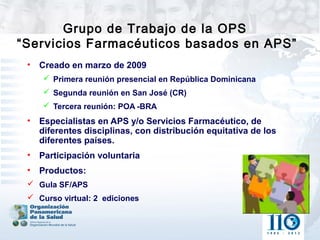 Grupo de Trabajo de la OPS
“Servicios Farmacéuticos basados en APS”
 •   Creado en marzo de 2009
      Primera reunión presencial en República Dominicana
      Segunda reunión en San José (CR)
      Tercera reunión: POA -BRA
 •   Especialistas en APS y/o Servicios Farmacéutico, de
     diferentes disciplinas, con distribución equitativa de los
     diferentes países.
 •   Participación voluntaria
 •   Productos:
  Gula SF/APS
  Curso virtual: 2 ediciones
 