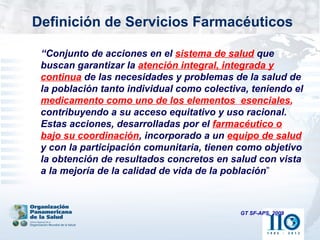 Definición de Servicios Farmacéuticos

 “Conjunto de acciones en el sistema de salud que
 buscan garantizar la atención integral, integrada y
 continua de las necesidades y problemas de la salud de
 la población tanto individual como colectiva, teniendo el
 medicamento como uno de los elementos esenciales,
 contribuyendo a su acceso equitativo y uso racional.
 Estas acciones, desarrolladas por el farmacéutico o
 bajo su coordinación, incorporado a un equipo de salud
 y con la participación comunitaria, tienen como objetivo
 la obtención de resultados concretos en salud con vista
 a la mejoría de la calidad de vida de la población”



                                            GT SF-APS, 2009
 