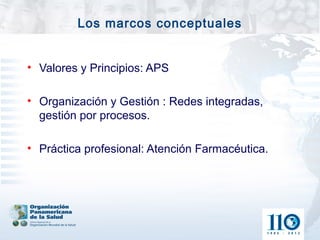 Los marcos conceptuales


• Valores y Principios: APS

• Organización y Gestión : Redes integradas,
  gestión por procesos.

• Práctica profesional: Atención Farmacéutica.
 