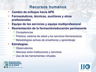 Recursos humanos
• Cambio de enfoque hacia APS
• Farmacéuticos, técnicos, auxiliares y otros
  profesionales
• Equipo de los servicios y equipo multiprofesional
• Reorientación de la formación/educación permanente
    Competencias
    Práctica: sistema de salud y los servicios farmacéuticos
    Metodologías activas de enseñanza y aprendizaje
• Estrategias:
    Observatorios
    Alianzas entre instituciones y servicios
    Uso de las herramientas virtuales
 