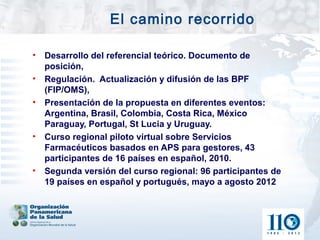 El camino recorrido

•   Desarrollo del referencial teórico. Documento de
    posición,
•   Regulación. Actualización y difusión de las BPF
    (FIP/OMS),
•   Presentación de la propuesta en diferentes eventos:
    Argentina, Brasil, Colombia, Costa Rica, México
    Paraguay, Portugal, St Lucia y Uruguay.
•   Curso regional piloto virtual sobre Servicios
    Farmacéuticos basados en APS para gestores, 43
    participantes de 16 países en español, 2010.
•   Segunda versión del curso regional: 96 participantes de
    19 países en español y portugués, mayo a agosto 2012
 