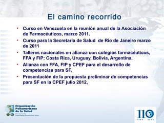 El camino recorrido
•   Curso en Venezuela en la reunión anual de la Asociación
    de Farmacéuticos, marzo 2011.
•   Curso para la Secretaria de Salud de Rio de Janeiro marzo
    de 2011
•   Talleres nacionales en alianza con colegios farmacéuticos,
    FFA y FIP: Costa Rica, Uruguay, Bolivia, Argentina,
•   Alianza con FFA, FIP y CPEF para el desarrollo de
    competencias para SF,
•   Presentación de la propuesta preliminar de competencias
    para SF en la CPEF julio 2012,
 