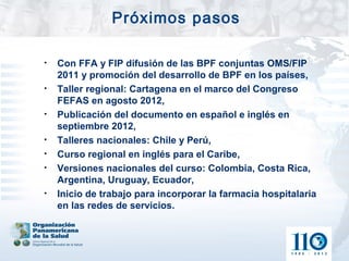 Próximos pasos

•   Con FFA y FIP difusión de las BPF conjuntas OMS/FIP
    2011 y promoción del desarrollo de BPF en los países,
•   Taller regional: Cartagena en el marco del Congreso
    FEFAS en agosto 2012,
•   Publicación del documento en español e inglés en
    septiembre 2012,
•   Talleres nacionales: Chile y Perú,
•   Curso regional en inglés para el Caribe,
•   Versiones nacionales del curso: Colombia, Costa Rica,
    Argentina, Uruguay, Ecuador,
•   Inicio de trabajo para incorporar la farmacia hospitalaria
    en las redes de servicios.
 