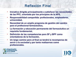 Reflexión Final
•   Iniciativa dirigida principalmente a satisfacer las necesidades
    de las PFC, orientada por los principios de la APS,
•   Responsabilidad compartida: profesionales, empleadores,
    universidad,
•   Necesidad de un amplio programa de gestión del cambio
    para el profesional farmacéutico,
•   La formación y educación permanente del farmacéutico un
    requisito fundamental,
•   Definición de las competencias para SF y BPF como
    orientadoras de la formación,
•   Un largo camino pero al final se tendrá la recompensa de
    servir a la sociedad y por tanto realizarnos como
    profesionales.
 