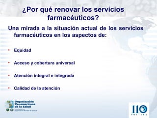 ¿Por qué renovar los servicios
             farmacéuticos?
Una mirada a la situación actual de los servicios
  farmacéuticos en los aspectos de:

• Equidad

• Acceso y cobertura universal

• Atención integral e integrada

• Calidad de la atención
 