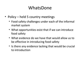 WhatsDone
• Policy – held 5 country meetings
• Food safety challenges under each of the informal
market system
• What opportunities exist that if we can introduce
food safety
• What evidence do we have that would allow us to
be effective in introducing food safety
• Is there any evidence lacking that would be crucial
to introduction
 