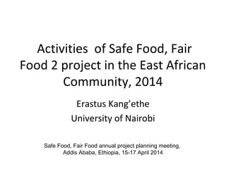 Activities of Safe Food, Fair
Food 2 project in the East African
Community, 2014
Erastus Kang’ethe
University of Nairobi
Safe Food, Fair Food annual project planning meeting,
Addis Ababa, Ethiopia, 15-17 April 2014
 
