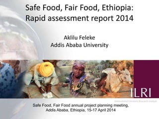 Safe Food, Fair Food, Ethiopia:
Rapid assessment report 2014
Safe Food, Fair Food annual project planning meeting
Addis Ababa, Ethiopia, 15-17 April 2014
Barbara Szonyi, Tamsin Dewe and Aklilu Feleke
 