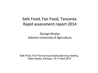 Safe Food, Fair Food, Tanzania:
Rapid assessment report 2014
George Msalya
Sokoine University of Agriculture
Safe Food, Fair Food annual project planning meeting,
Addis Ababa, Ethiopia, 15-17 April 2014
 