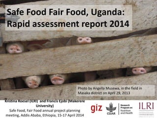 Safe Food, Fair Food UgandaSafe Food Fair Food, Uganda:
Rapid assessment report 2014
Photo by Angella Musewa, in the field in
Masaka district on April 29, 2013
Kristina Roesel (ILRI) and Francis Ejobi (Makerere
University)
Safe Food, Fair Food annual project planning
meeting, Addis Ababa, Ethiopia, 15-17 April 2014
 