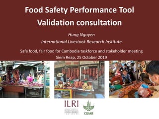 Food Safety Performance Tool
Validation consultation
Safe food, fair food for Cambodia taskforce and stakeholder meeting
Siem Reap, 25 October 2019
Hung Nguyen
International Livestock Research Institute
 