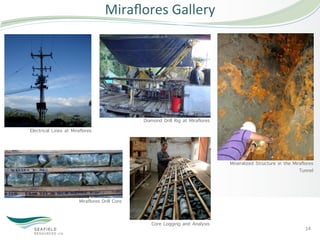 Miraﬂores	
  Gallery	
  




                                                Diamond Drill Rig at Miraflores
Electrical Lines at Miraflores




                                                                                  Mineralized Structure in the Miraflores
                                                                                                                  Tunnel



                        Miraflores Drill Core


                                                   Core Logging and Analysis
                                                                                                                     14	
  
 