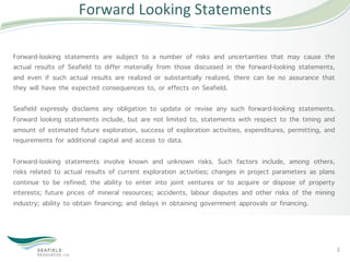 Forward	
  Looking	
  Statements	
  

Forward-looking statements are subject to a number of risks and uncertainties that may cause the
actual results of Seafield to differ materially from those discussed in the forward-looking statements,
and even if such actual results are realized or substantially realized, there can be no assurance that
they will have the expected consequences to, or effects on Seafield.

Seafield expressly disclaims any obligation to update or revise any such forward-looking statements.
Forward looking statements include, but are not limited to, statements with respect to the timing and
amount of estimated future exploration, success of exploration activities, expenditures, permitting, and
requirements for additional capital and access to data.

Forward-looking statements involve known and unknown risks. Such factors include, among others,
risks related to actual results of current exploration activities; changes in project parameters as plans
continue to be refined; the ability to enter into joint ventures or to acquire or dispose of property
interests; future prices of mineral resources; accidents, labour disputes and other risks of the mining
industry; ability to obtain financing; and delays in obtaining government approvals or financing.




                                                                                                            2	
  
 