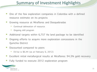 Summary	
  of	
  Investment	
  Highlights	
  

§  One of the few exploration companies in Colombia with a defined
    resource estimate on its projects
§  Growing resource at Miraflores and Dosquebradas
    •  Continual delineation of resource
    •  Ongoing drill program
§  Additional targets within 6,757 Ha land package to be identified
§  Ongoing efforts to acquire more exploration concessions in the
    Quinchia District
§  Discounted compared to peers
    •  EV/oz is $6.44 (as at February 6, 2012)
§  Excellent initial metallurgical results at Miraflores: 94.3% gold recovery
§  Fully funded to execute 2012 exploration program

                                                                                 21	
  
 