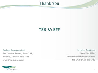 Thank	
  You	
  




                                 TSX-­‐V:	
  SFF	
  



Seafield Resources Ltd.                                          Investor Relations:
20 Toronto Street., Suite 788,                                      David MacMillan
Toronto, Ontario, M5C 2B8                              dmacmillan@sffresources.com
www.sffresources.com                                      416-361-3434 ext. 202


                                                                                  23	
  
 