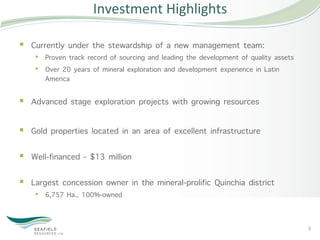 Investment	
  Highlights	
  

§  Currently under the stewardship of a new management team:
    •  Proven track record of sourcing and leading the development of quality assets
    •  Over 20 years of mineral exploration and development experience in Latin
       America 

§  Advanced stage exploration projects with growing resources

§  Gold properties located in an area of excellent infrastructure  

§  Well-financed - $13 million 

§  Largest concession owner in the mineral-prolific Quinchia district
    •  6,757 Ha., 100%-owned


                                                                                       3	
  
 