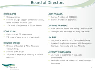 Board	
  of	
  Directors	
  

CESAR LOPEZ                                       JUAN VILLARZU
§  Mining Attorney                               §  Former President of CODELCO
§  Founder of AQM Copper, Centenario Copper,     §  Former World Bank Economist
    White Mountain Titanium Corp.
§  17+ years of experience in South America      ANTONIO PICHARDO
                                                  §  Exec. Director Metals and Mining – WestLB Bank
DOUGLAS WU                                        §  Arranged debt financings totalling +$4 Billion
§  Co-founder of G2 Investments
§  25 years of experience in private equity      JIM PIRIE
                                                  §  40 years of experience in the mining industry
HOWARD CROSBY                                     §  Previously exploration manager with Breakwater,
§  Director of Senetek & White Mountain              Granduc, Homestake and Esso Minerals
    Titanium Corp.
§  Founder of US Silver                          ANTHONY ROODENBURG
§  30 years of experience investing in natural   §  25 years of experience in corporate
    resources                                         development
                                                  §  Director/Founder of several TSX Venture listed
                                                      companies
                                                                                                       6	
  
 