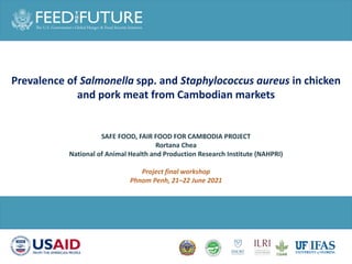 Prevalence of Salmonella spp. and Staphylococcus aureus in chicken
and pork meat from Cambodian markets
SAFE FOOD, FAIR FOOD FOR CAMBODIA PROJECT
Rortana Chea
National of Animal Health and Production Research Institute (NAHPRI)
Project final workshop
Phnom Penh, 21–22 June 2021
 