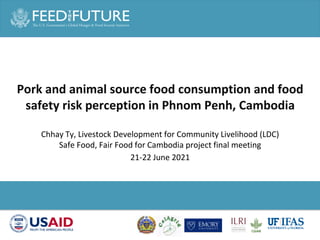 Photo Credit Goes Here
Chhay Ty, Livestock Development for Community Livelihood (LDC)
Safe Food, Fair Food for Cambodia project final meeting
21-22 June 2021
Pork and animal source food consumption and food
safety risk perception in Phnom Penh, Cambodia
 