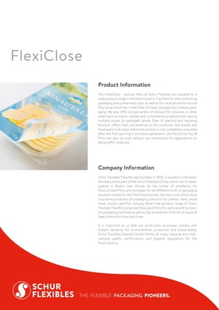Company Information
Schur Flexibles Flexofol was founded in 1993, is located in Kempten,
Germany and is part of the Schur Flexibles Group, which has its head-
quarter in Baden near Vienna. As the center of excellence for
flexo-printed films and laminates for all different kinds of packaging
solutions mainly for the fresh food market, the site is one of the most
innovative producers of packaging solutions for cheese, meat, sliced
meat, poultry and fish. Among others the product range of Schur
Flexibles Flexofol comprises flow-pack films for vertical and horizon-
tal packaging machines as well as top and bottom films for all types of
deep thermoforming machines.
It is important to us that our production processes comply with
today’s demands for environmental protection and sustainability.
Schur Flexibles Flexofol GmbH fulfills all major national and inter-
national quality certifications and hygiene regulations for the
food industry.
Product Information
The FlexiClose – reclose films of Schur Flexibles are suitable for a
wide product range in the food industry: Top films for thermoforming
packaging and preformed trays as well as for vertical and horizontal
flow wrap machines in the field of meat, sausage and cheese pack-
aging. We also offer a large variety of reclose film solutions in other
areas such as snacks, cereals and convenience products that require
multiple access to packaged goods. Ease of opening and reclosing
function offers high convenience to the customer, and avoids also
food waste in all cases where the product is not completely consumed
after the first opening.In the latest generation, the FlexiClose Top M
films can also be used without any restrictions for applications on
Mono APET materials.
FlexiClose
 